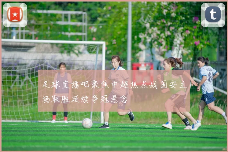 足球直播吧聚焦中超焦点战国安主场取胜延续争冠悬念