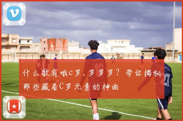 什么歌有哦c罗,罗罗罗？带你揭秘那些藏着C罗元素的神曲