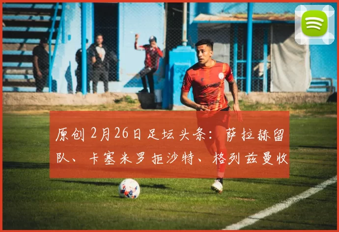 原创 2月26日足坛头条：萨拉赫留队、卡塞米罗拒沙特、格列兹曼收美职联大合同