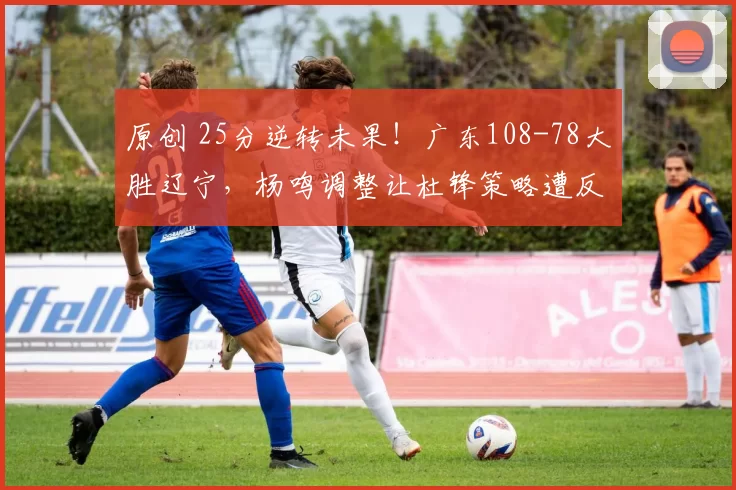 原创 25分逆转未果！广东108-78大胜辽宁，杨鸣调整让杜锋策略遭反思