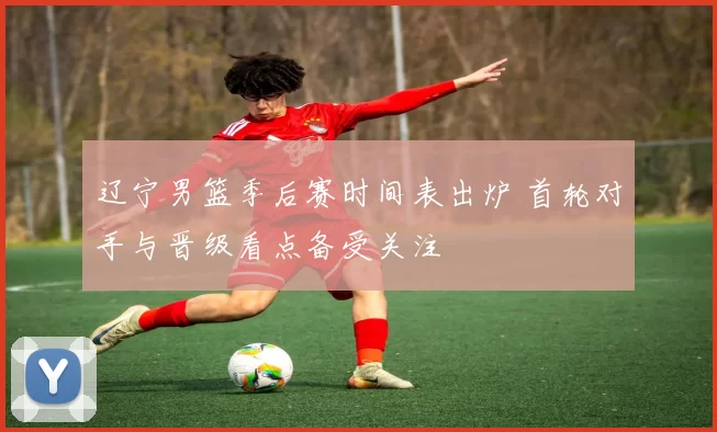 辽宁男篮季后赛时间表出炉 首轮对手与晋级看点备受关注