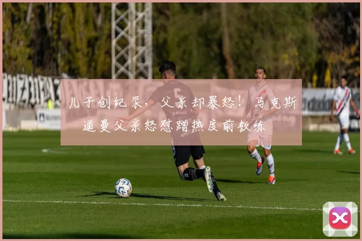 儿子创纪录，父亲却暴怒！马克斯・道曼父亲怒怼蹭热度前教练