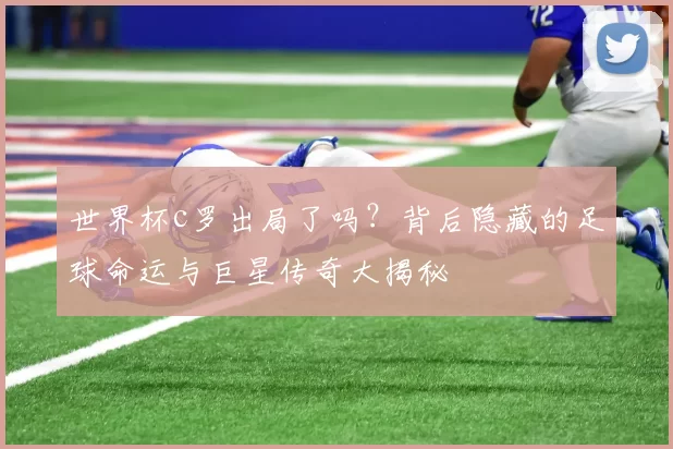 世界杯c罗出局了吗？背后隐藏的足球命运与巨星传奇大揭秘