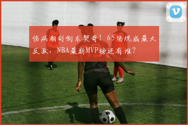 伤病潮刮倒东契奇！65场规成最大反派，NBA最新MVP榜还有谁？