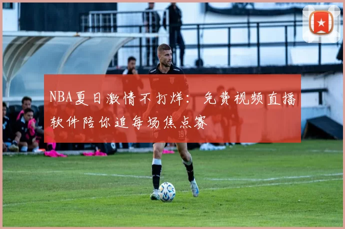 NBA夏日激情不打烊：免费视频直播软件陪你追每场焦点赛