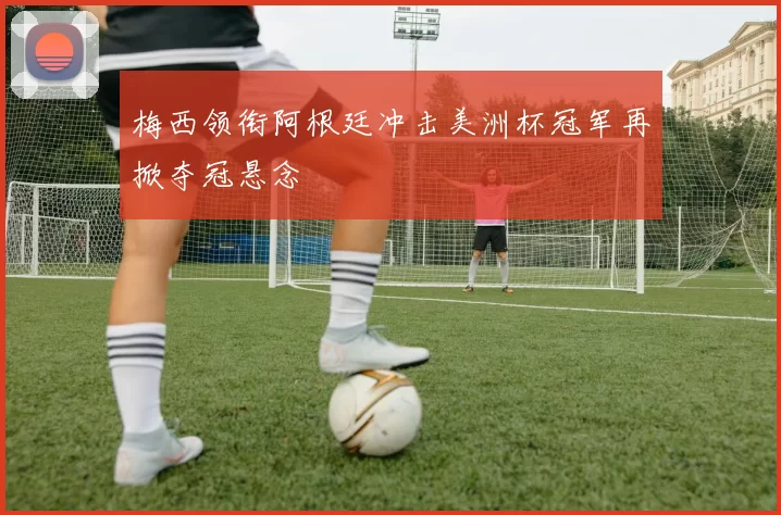 梅西领衔阿根廷冲击美洲杯冠军再掀夺冠悬念