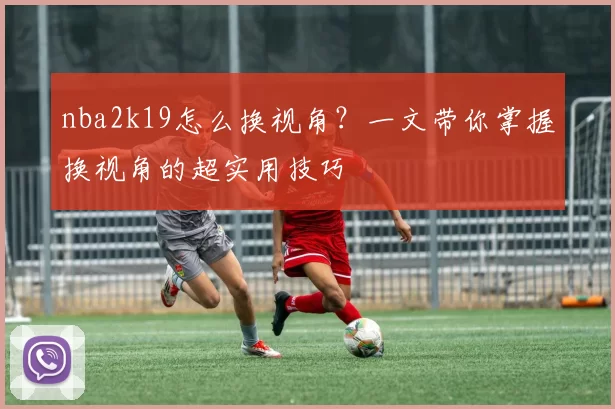 nba2k19怎么换视角？一文带你掌握换视角的超实用技巧