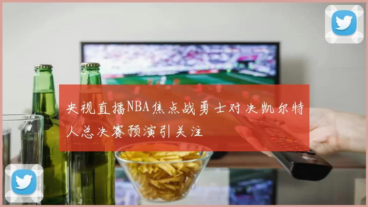 央视直播NBA焦点战勇士对决凯尔特人总决赛预演引关注