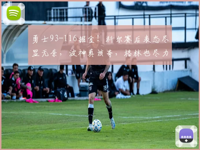 勇士93-116掘金！科尔赛后表态尽显无奈，波神真该夸，格林也尽力