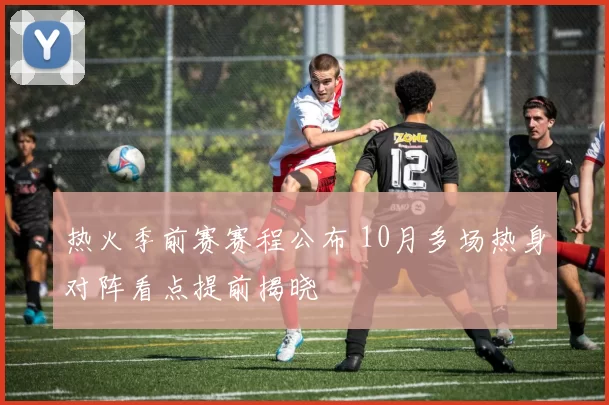 热火季前赛赛程公布 10月多场热身对阵看点提前揭晓