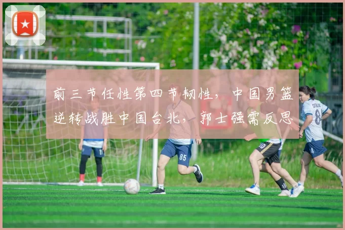 前三节任性第四节韧性，中国男篮逆转战胜中国台北，郭士强需反思