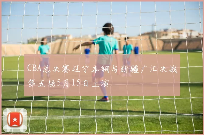 CBA总决赛辽宁本钢与新疆广汇决战第五场5月15日上演
