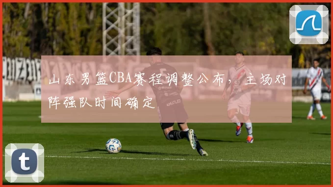 山东男篮CBA赛程调整公布，主场对阵强队时间确定