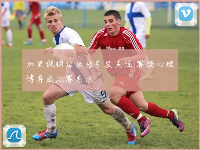 加里佩顿垃圾话引发关注 赛场心理博弈成比赛看点