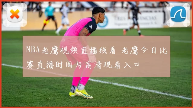 NBA老鹰视频直播线看 老鹰今日比赛直播时间与高清观看入口