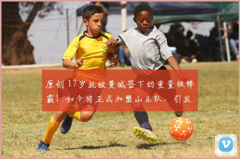 原创 17岁就被曼城签下的重量级锋霸！如今将正式加盟山东队，引发热议