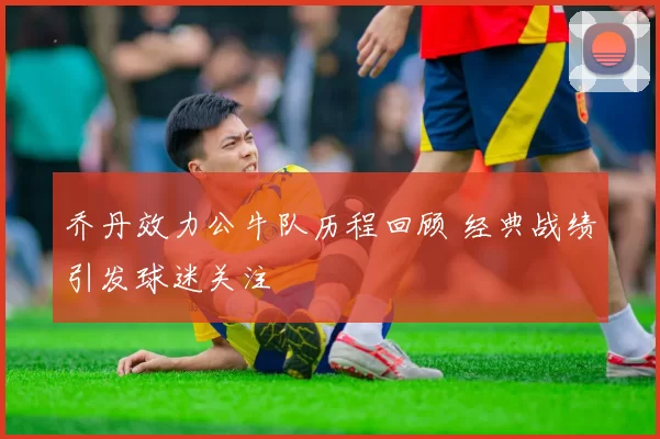 乔丹效力公牛队历程回顾 经典战绩引发球迷关注