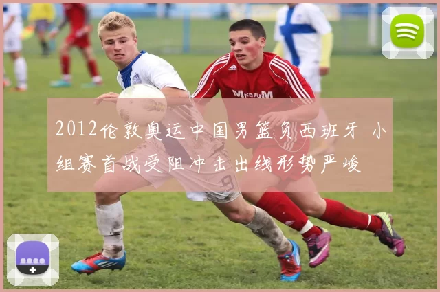 2012伦敦奥运中国男篮负西班牙 小组赛首战受阻冲击出线形势严峻