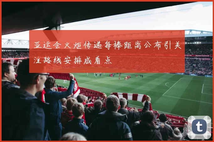 亚运会火炬传递每棒距离公布引关注路线安排成看点