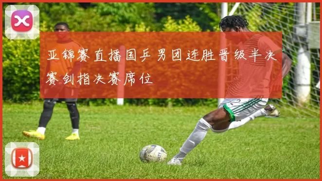 亚锦赛直播国乒男团连胜晋级半决赛剑指决赛席位