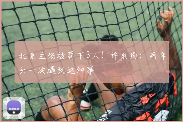 北京主场被罚下3人！许利民：两年头一次遇到这种事