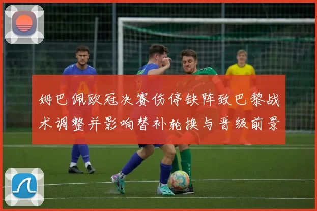 姆巴佩欧冠决赛伤停缺阵致巴黎战术调整并影响替补轮换与晋级前景