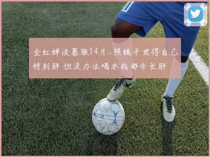 全红婵谈暴涨14斤_照镜子觉得自己特别胖 但没办法喝水我都会长胖