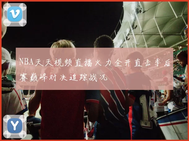 NBA天天视频直播火力全开直击季后赛巅峰对决追踪战况