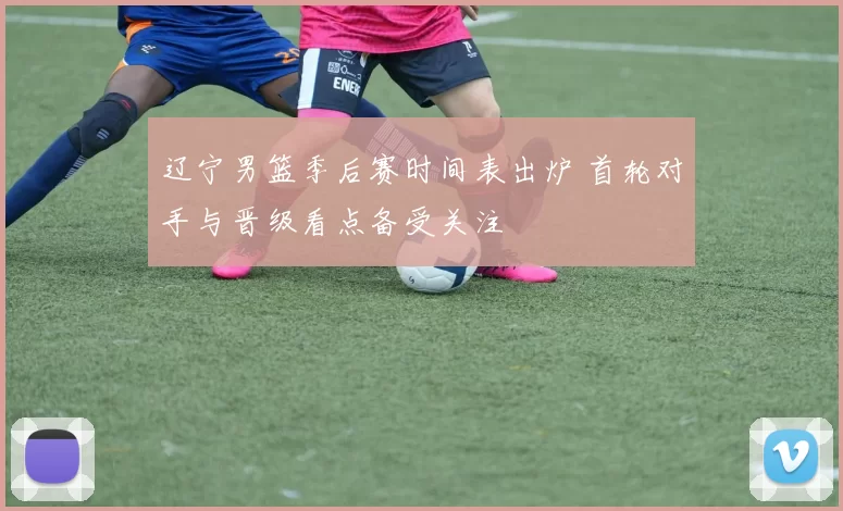 辽宁男篮季后赛时间表出炉 首轮对手与晋级看点备受关注