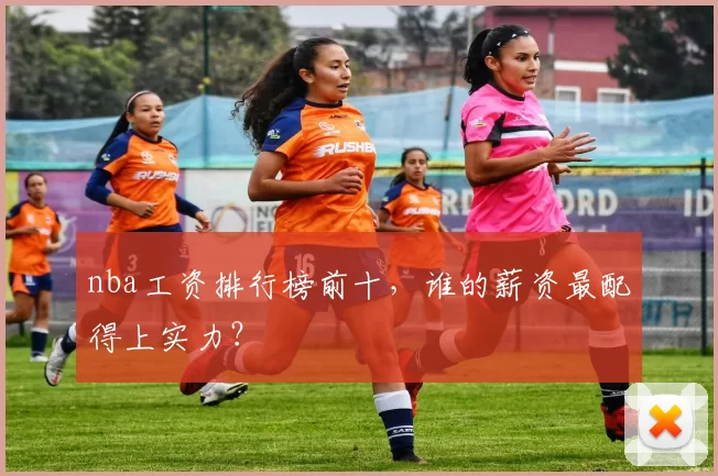 nba工资排行榜前十，谁的薪资最配得上实力？