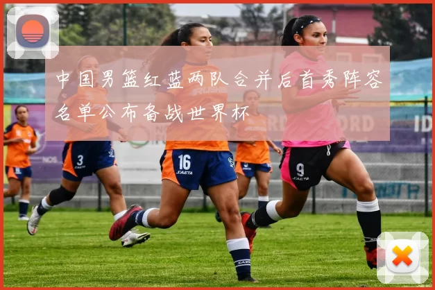 中国男篮红蓝两队合并后首秀阵容名单公布备战世界杯