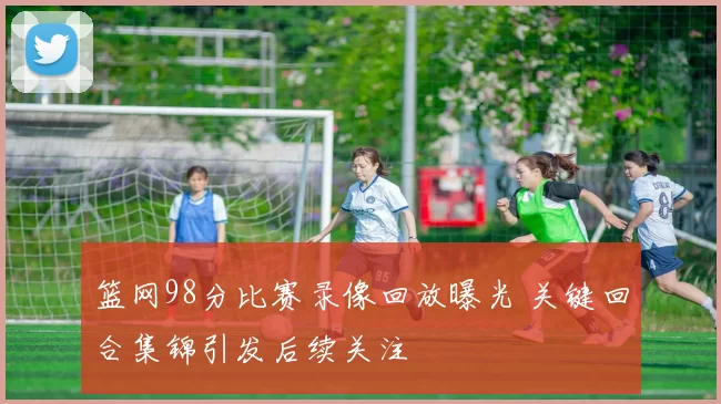 篮网98分比赛录像回放曝光 关键回合集锦引发后续关注