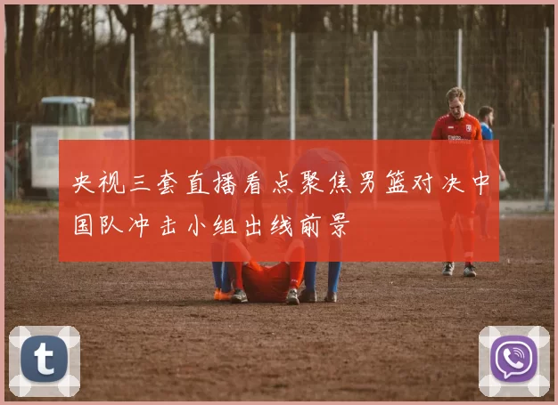 央视三套直播看点聚焦男篮对决中国队冲击小组出线前景