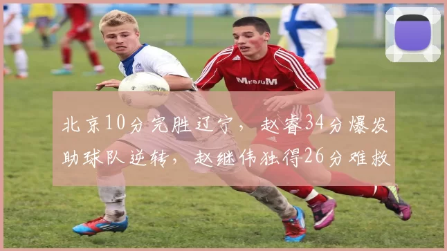 北京10分完胜辽宁，赵睿34分爆发助球队逆转，赵继伟独得26分难救主_山东_上海_福建