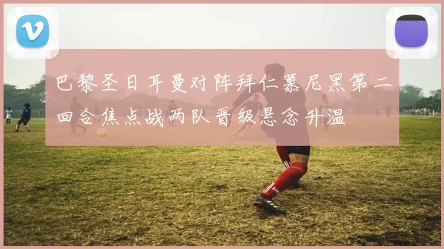 巴黎圣日耳曼对阵拜仁慕尼黑第二回合焦点战两队晋级悬念升温