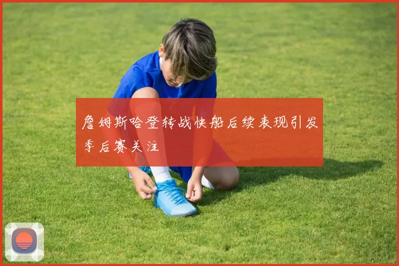 詹姆斯哈登转战快船后续表现引发季后赛关注