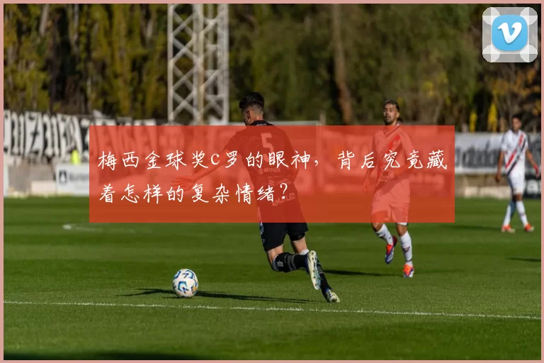 梅西金球奖c罗的眼神，背后究竟藏着怎样的复杂情绪？