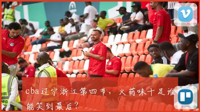 cba辽宁浙江第四节，火药味十足谁能笑到最后？