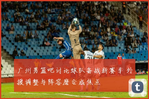 广州男篮吧讨论球队备战新赛季 外援调整与阵容磨合成焦点