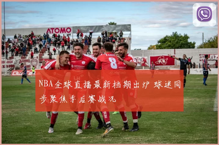 NBA全球直播最新档期出炉 球迷同步聚焦季后赛战况