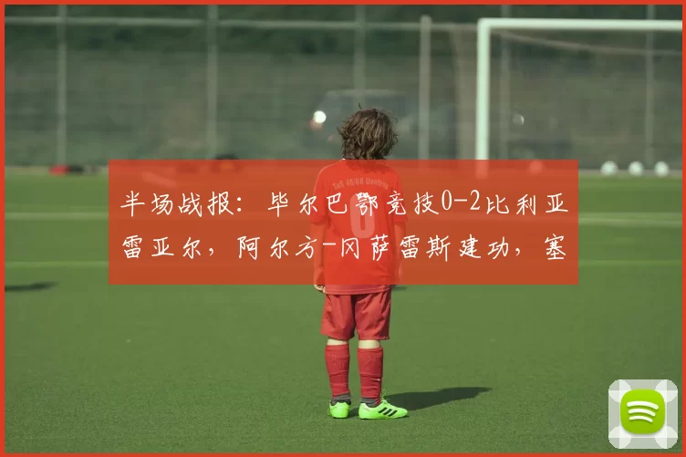 半场战报：毕尔巴鄂竞技0-2比利亚雷亚尔，阿尔方-冈萨雷斯建功，塞尔希-卡多纳破门