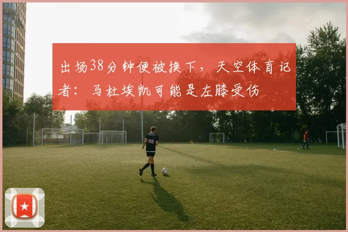 出场38分钟便被换下，天空体育记者：马杜埃凯可能是左膝受伤