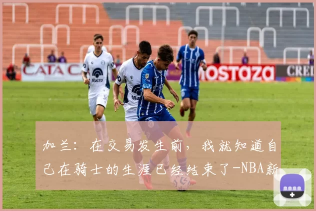 加兰：在交易发生前，我就知道自己在骑士的生涯已经结束了-NBA新闻