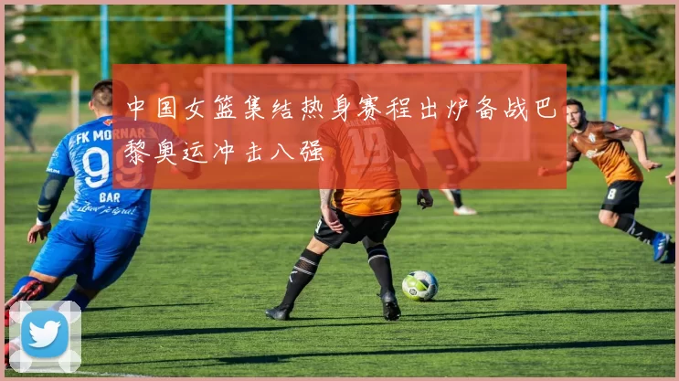 中国女篮集结热身赛程出炉备战巴黎奥运冲击八强