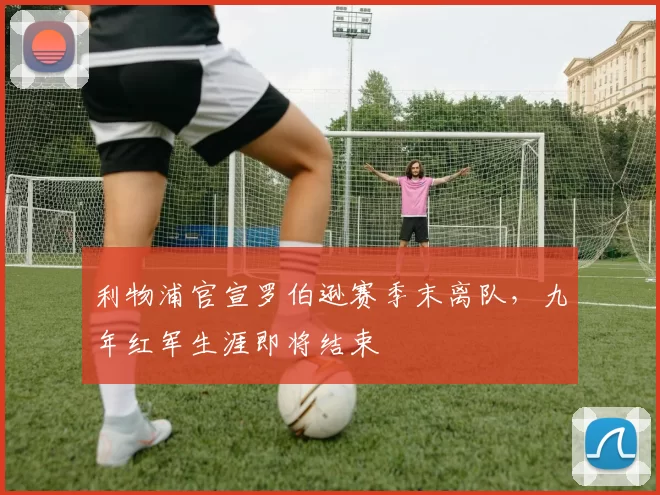 利物浦官宣罗伯逊赛季末离队，九年红军生涯即将结束