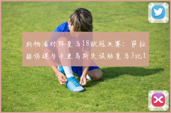 利物浦对阵皇马18欧冠决赛：萨拉赫伤退与卡里乌斯失误助皇马3比1夺冠