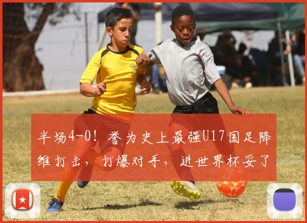 半场4-0！誉为史上最强U17国足降维打击，打爆对手，进世界杯妥了