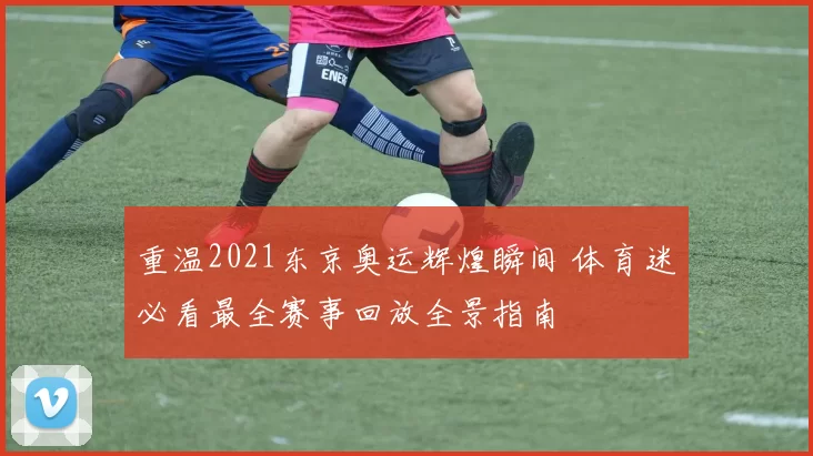 重温2021东京奥运辉煌瞬间 体育迷必看最全赛事回放全景指南