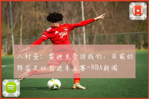 八村垒：雷迪克告诉我们，目前的阵容足以打进季后赛-NBA新闻