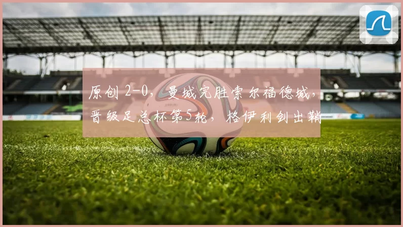 原创 2-0，曼城完胜索尔福德城，晋级足总杯第5轮，格伊利剑出鞘